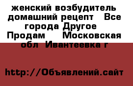 женский возбудитель домашний рецепт - Все города Другое » Продам   . Московская обл.,Ивантеевка г.